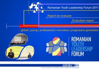 Romanian Youth Leadership Forum 2011

                                Raport de evaluare
                                                                                             Evaluation report


global | young | professional | innovative | progressive generation




                 The international platform for young people to explore and develop their leadership potential
 