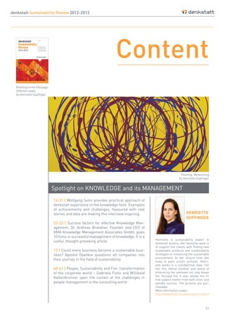 11
HENRIETTE
GUPFINGER
denkstatt Sustainability Review 2012-2013
Spotlight on KNOWLEDGE and its MANAGEMENT
Content
14-21 | Wolfgang Sulm provides practical approach of
denkstatt experience in the knowledge field. Examples
of achievements and challenges, flavoured with real
stories and data are making this interview inspiring
22-23 | Success factors for effective Knowledge Man-
agement, Dr. Andreas Brandner, Founder and CEO of
KMA Knowledge Management Associates GmbH, gives
10 hints in successful management of knowledge. It is a
useful, thought-provoking article
12 | Could every business become a sustainable busi-
ness? Apostol Dyankov questions all companies into
their journey in the field of sustainability
40-41 | People, Sustainability and Fun: transformation
of the corporate world – Gabriela Fistis and Willibald
Kaltenbrunner open the curtain of the challenges in
people management in the consulting world
Henriette is sustainability expert in
denkstatt Austria. Her favourite work is
to support the clients with finding new
sustainable products and sustainability
strategies or enhancing the sustainable
procurement. In her leisure time she
loves to paint acrylic pictures. Henri-
ette works in a nonobjective style. For
her, this liberal mindset and sense of
embracing the unknown not only keeps
her focused but it also allows her to
find subject matter from both inner and
worldly sources. The pictures are pur-
chasable:
More information under:
http://www.flickr.com/photos/art_henri/
Painting on the title page:
Different views
by Henriette Gupfinger
Painting: Networking
by Henriette Gupfinger
 