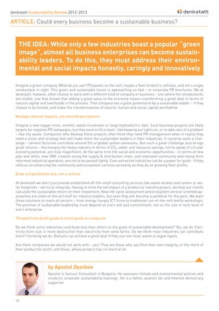 12
denkstatt Sustainability Review 2012-2013
ARTICLE: Could every business become a sustainable business?
by Apostol Dyankov
Imagine a green company. What do you see? PV panels on the roof, maybe a fleet of electric vehicles, and not a single
smokestack in sight. This green and sustainable future is approaching us fast – in corporate PR brochures. We at
denkstatt, however, often choose to work with a different kind of company or business – one where the smokestacks
are visible; one that knows that adding a great value to the economy means transforming a great deal in terms of
natural capital and livelihoods in the process. That company has a great potential to be a sustainable leader – if they
choose to be honest, and make the transformations of natural, human and social capital worthwhile.
Manage external impacts, not external perceptions
Imagine a new copper mine, smelter, waste incinerator or large hydroelectric dam. Such business projects are likely
targets for negative PR campaigns, but they exist to fill a need – like keeping our lights on, or to take care of a problem
– like city waste. Companies who develop these projects often think they need PR management when in reality they
need a vision and strategy that will make them the sustainable leaders in their industries. It could be quite a chal-
lenge – cement factories contribute around 5% of global carbon emissions. But such a great challenge also brings
great returns – the margins for heavy industry in terms of CO2
, water and resource savings, not to speak of circular
economy potential, are truly magnificent. At the same time the social and economic opportunities – in terms of new
jobs and skills, new SME creation along the supply & distribution chain, and improved community well-being from
reformed industrial operation, are not to be passed lightly. Even extractive industries can be a power for good – if they
refocus on enhancing the community and ecosystem services as keenly as they do on growing their profits.
Draw a triple bottom line, not a red line
At denkstatt we don’t just provide established off-the-shelf consulting services like waste studies and carbon or wa-
ter footprints – we try to integrate. Having in mind the net impact of a product or industry project, we help our clients
calculate the sustainable return on their investment. New life-cycle assessment and ecosystem service-oriented ap-
proaches are state-of-the-art stuff for industry leaders, but soon they will become a yardstick for the pack. We want
these solutions to reach all sectors – from energy-hungry ICT firms to traditional run-of-the-mill textile workshops.
The promise of sustainable leadership must depend on one’s will and commitment, not on the size or tech-level of
one’s enterprise.
The path from profit goods to merit goods is a long one
Do we think some industries contribute less than others to the goals of sustainable development? Yes, we do. Elec-
tricity from coal is more destructive than electricity from wind farms. Do we think most industries can contribute
more? Certainly we do. Biofuels can achieve a great deal if they use non-food, waste or algae inputs.
Are there companies we would not work with – yes! They are those who sacrifice their own integrity, or the merit of
their product for profit, and those, whose product has no merit at all.
Apostol is Seniour Consultant in Bulgaria. He assesses climate and environmental policies and
conducts corporate sustainability trainings. He is a father, aviation fan and Internet democracy
supporter
THE IDEA: While only a few industries boast a popular “green
image”, almost all business enterprises can become sustain-
ability leaders. To do this, they must address their environ-
mental and social impacts honestly, caringly and innovatively
 