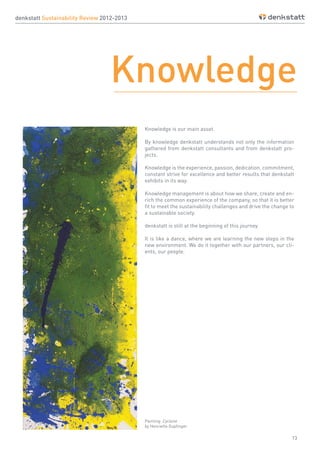 13
denkstatt Sustainability Review 2012-2013
Knowledge
Knowledge is our main asset.
By knowledge denkstatt understands not only the information
gathered from denkstatt consultants and from denkstatt pro-
jects.
Knowledge is the experience, passion, dedication, commitment,
constant strive for excellence and better results that denkstatt
exhibits in its way.
Knowledge management is about how we share, create and en-
rich the common experience of the company, so that it is better
fit to meet the sustainability challenges and drive the change to
a sustainable society.
denkstatt is still at the beginning of this journey.
It is like a dance, where we are learning the new steps in the
new environment. We do it together with our partners, our cli-
ents, our people.
Painting: Cyclone
by Henriette Gupfinger
 