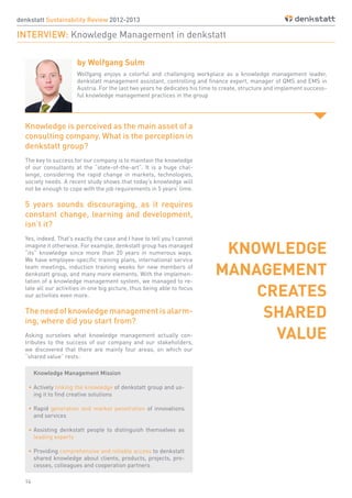 14
denkstatt Sustainability Review 2012-2013
INTERVIEW: Knowledge Management in denkstatt
by Wolfgang Sulm
Knowledge is perceived as the main asset of a
consulting company. What is the perception in
denkstatt group?
The key to success for our company is to maintain the knowledge
of our consultants at the “state-of-the-art”. It is a huge chal-
lenge, considering the rapid change in markets, technologies,
society needs. A recent study shows that today’s knowledge will
not be enough to cope with the job requirements in 5 years’ time.
5 years sounds discouraging, as it requires
constant change, learning and development,
isn’t it?
Yes, indeed. That’s exactly the case and I have to tell you I cannot
imagine it otherwise. For example, denkstatt group has managed
“its” knowledge since more than 20 years in numerous ways.
We have employee-specific training plans, international service
team meetings, induction training weeks for new members of
denkstatt group, and many more elements. With the implemen-
tation of a knowledge management system, we managed to re-
late all our activities in one big picture, thus being able to focus
our activities even more.
Theneedofknowledgemanagementisalarm-
ing, where did you start from?
Asking ourselves what knowledge management actually con-
tributes to the success of our company and our stakeholders,
we discovered that there are mainly four areas, on which our
“shared value” rests:
Knowledge Management Mission
•	Actively linking the knowledge of denkstatt group and us-
ing it to find creative solutions
•	Rapid generation and market penetration of innovations
and services
•	Assisting denkstatt people to distinguish themselves as
leading experts
•	Providing comprehensive and reliable access to denkstatt
shared knowledge about clients, products, projects, pro-
cesses, colleagues and cooperation partners
Wolfgang enjoys a colorful and challenging workplace as a knowledge management leader,
denkstatt management assistant, controlling and finance expert, manager of QMS and EMS in
Austria. For the last two years he dedicates his time to create, structure and implement success-
ful knowledge management practices in the group
KNOWLEDGE
MANAGEMENT
CREATES
SHARED
VALUE
 