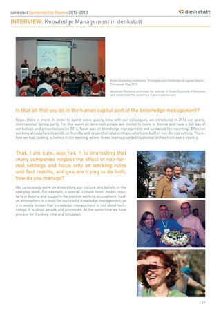 17
Is that all that you do in the human capital part of the knowledge management?
Nope, there is more. In order to spend some quality time with our colleagues, we introduced in 2014 our yearly,
international Spring party. For this event all denkstatt people are invited to come to Vienna and have a full day of
workshops and presentations (in 2014, focus was on knowledge management and sustainability reporting). Effective
working atmosphere depends on friendly and respectful relationships, which are built in non-formal setting. There-
fore we had cooking activities in the evening, where mixed teams provided traditional dishes from every country.
That, I am sure, was fun. It is interesting that
many companies neglect the effect of non-for-
mal settings and focus only on working rules
and fast results, and you are trying to do both,
how do you manage?
We consciously work on embedding our culture and beliefs in the
everyday work. For example, a special ‘culture team’ meets regu-
larly in Austria and supports the positive working atmosphere. Such
an atmosphere is a must for successful knowledge management, as
it is widely known that knowledge management is not about tech-
nology, it is about people and processes. At the same time we have
process for tracking time and utilization.
denkstatt Sustainability Review 2012-2013
INTERVIEW: Knowledge Management in denkstatt
Green Economy conference ”Principles and challenges of a green future”,
Timisoara, May 2012
denkstatt Romania promoted the concept of Green Economy in Romania
and celebrated the company’s 5 years anniversary
 