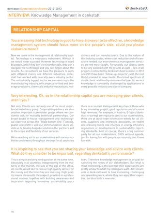 18
You are saying that technology is good to have, however to be effective, a knowledge
management system should focus more on the people’s side, could you please
elaborate more?
Now we come to the management of relationship capi-
tal. Technology is a necessary instrument. Without it
we would never succeed. However technology is used
by people, and if they don’t feel comfortable, they don’t
navigate the technology and you can forget about the
results. As consultants we have the pleasure to work
with different clients and different industries. denk-
statt has worked with basically every industry sector.
The undoubtedly biggest sector we are servicing is the
manufacturing industry, with projects for food and bev-
erage producers, chemicals and pharmaceuticals, ma-
Not only. Clients are certainly one of the most impor-
tant stakeholders group. Cooperation partners are also
another important stakeholder group, where we con-
stantly look for mutually beneficial partnerships. Our
broad-based in-house management and technologi-
cal expertise across the “triple bottom line” (“people,
planet and profit”), and our communication skills en-
able us to develop bespoke solutions. Our partners add
to the scope and flexibility of our services.
We’re reaching out to our stakeholders with various ac-
tivities and events throughout the year. In all countries
This is simple and very hard question at the same time.
Absolutely in all countries, independently from the ma-
turity of the market, the size or the age of the office,
all clients would like to receive high quality service for
the money and the time they are investing. High qual-
ity means the results they expect, provided in a profes-
sional manner, together with building awareness and
inspiration regarding innovative sustainability prac-
chinery and car manufacturers. Due to the nature of
this industry sector, where cost reduction and efficien-
cy are needed, our environmental management servic-
es are the most sought. Fortunately, our clients seem
to be very satisfied with the results as well – 74% of all
projects contracted by denkstatt Austria alone in 2012
and 2013 have been “follow-up-projects”, with the rest
(26%) provided to new clients. This broad spectrum of
stable client relationships ensures that specific service
knowledge is constantly challenged by applications in
every possible industry and size of company.
there is a constant dialogue with key clients, those who
bring innovative project, good reputation and of course
high revenues. For example, in Austria, E-Spots (denk-
statt e-survey) are regularly sent to our stakeholders,
there are at least three informative events for all cli-
ents, suppliers and interested associates, on recent
and pressing topics like changes in energy efficiency
regulations or developments in sustainability report-
ing standards. And, of course, there’s a big summer
party for all our stakeholders, 100% without agenda,
just for having fun with people you normally don’t have
fun with.
tices. Therefore knowledge management is crucial for
satisfying the needs of our stakeholders. But what is
most interesting, is the fact that their expectations are
pretty similar to what my colleagues want. All consult-
ants in denkstatt want to have motivating, challenging
and rewarding work, where they can apply their exper-
tise, but also build a new one.
Very interesting. Ok, so in the relationship capital you are managing your clients,
aren’t you?
denkstatt Sustainability Review 2012-2013
INTERVIEW: Knowledge Management in denkstatt
RELATIONSHIP CAPITAL
It is inspiring to see that you are sharing your knowledge and advice with clients.
What do they consider to be important, regarding denkstatt’s performance?
 