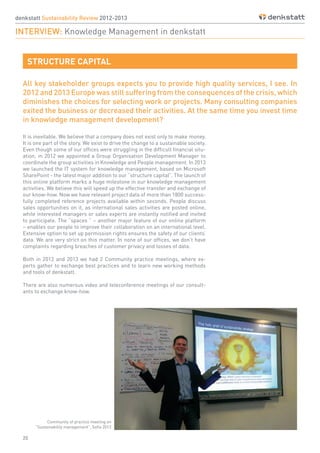 20
denkstatt Sustainability Review 2012-2013
INTERVIEW: Knowledge Management in denkstatt
Community of practice meeting on
“Sustainability management”, Sofia 2013
STRUCTURE CAPITAL
All key stakeholder groups expects you to provide high quality services, I see. In
2012 and 2013 Europe was still suffering from the consequences of the crisis, which
diminishes the choices for selecting work or projects. Many consulting companies
exited the business or decreased their activities. At the same time you invest time
in knowledge management development?
It is inevitable. We believe that a company does not exist only to make money.
It is one part of the story. We exist to drive the change to a sustainable society.
Even though some of our offices were struggling in the difficult financial situ-
ation, in 2012 we appointed a Group Organisation Development Manager to
coordinate the group activities in Knowledge and People management. In 2013
we launched the IT system for knowledge management, based on Microsoft
SharePoint - the latest major addition to our “structure capital”. The launch of
this online platform marks a huge milestone in our knowledge management
activities. We believe this will speed up the effective transfer and exchange of
our know-how. Now we have relevant project data of more than 1800 success-
fully completed reference projects available within seconds. People discuss
sales opportunities on it, as international sales activities are posted online,
while interested managers or sales experts are instantly notified and invited
to participate. The “spaces ” – another major feature of our online platform
– enables our people to improve their collaboration on an international level.
Extensive option to set up permission rights ensures the safety of our clients’
data. We are very strict on this matter. In none of our offices, we don’t have
complaints regarding breaches of customer privacy and losses of data.
Both in 2012 and 2013 we had 2 Community practice meetings, where ex-
perts gather to exchange best practices and to learn new working methods
and tools of denkstatt.
There are also numerous video and teleconference meetings of our consult-
ants to exchange know-how.
 
