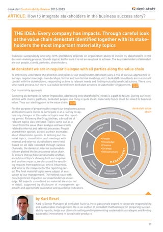27
denkstatt Sustainability Review 2012-2013
ARTICLE: How to integrate stakeholders in the business success story?
Business sustainability and long-term profitability depends on organization ability to involve its stakeholders in the
decision-making process. Sounds logical, but for sure it is not an easy task to achieve. The key stakeholders of denkstatt
are our people, clients, partners, shareholders.
At denkstatt we are in regular dialogue with all parties along the value chain
To effectively understand the priorities and needs of our stakeholders denkstatt uses a mix of various approaches (e-
surveys, regular meetings, memberships, formal and non-formal meetings, etc.). denkstatt consultants are in constant
contact with the stakeholders, responding on time to relevant needs and finding mutually beneficial actions. There is no
structured process, but there is a visible benefit from denkstatt activities in stakeholder engagement.
Our materiality approach
Satisfying all demands is rather impossible, addressing only shareholders’ needs is a path to failure. During our inter-
actions with clients, partners, denkstatt people one thing is quite clear: materiality topics must be linked to business
value. Thus our starting point is the value chain.
THE IDEA: Every company has impacts. Through careful look
at the value chain denkstatt identified together with its stake-
holders the most important materiality topics
For the purpose of preparing this report our employees across
all locations were invited to participate in an e-survey to cap-
ture any changes in the material topics over the report-
ing period. Following the G4 guidelines, a broad list of
relevant topics was provided. Topics came out as a
result from the value chain analysis and were both
relatedtointernalandexternalprocesses.People
shared their opinion, as well as their estimates
about stakeholder opinion. In defining our ma-
terial topics, consultation and meetings with
internal and external stakeholders were held.
Based on all data collected through various
channels, the denkstatt internal sustainabili-
ty team plotted the issues across value chain.
To ensure that we have a reasonable and bal-
anced mix of topics showing both our negative
and positive impacts, we discussed the result-
ing impacts from each issue, who is influenced,
and what is the relevance for the reporting peri-
od. The final material topics were subject of eval-
uation by our management. The hottest issue with
most significant impact on our stakeholders is knowl-
edge. All aspects considered as material are reported
in detail, supported by disclosure of management ap-
proach and appropriate qualitative and quantative indicators.
by Karl Resel
Karl is Senior Manager at denkstatt Austria. He is passionate expert in corporate responsibility
and sustainable management. He is an author of denkstatt methodology for preparing sustain-
ability reports, helps our clients in setting and implementing sustainability strategies and finding
successful innovations in sustainable products
denkstatt value
chain
G4-18
G4-26
G4-25
 