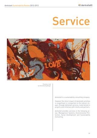 31
denkstatt Sustainability Review 2012-2013
Service
denkstatt is a sustainability consulting company.
However the direct impact of denkstatt activities
is insignificant in comparison to the indirect im-
pact, through denkstatt services, materialized in
projects and initiatives with clients and partners.
denkstatt provides services in the following ar-
eas: Management Systems, Environmental Pro-
tection, Social Development and Sustainability
Consulting.
Painting: Love
by Henriette Gupfinger
 