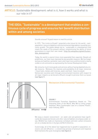 32
denkstatt Sustainability Review 2012-2013
ARTICLE: Sustainable development: what is it, how it works and what is
		 our role in it?
Sounds unusual? A good reason to read this article.
In 1972, “The Limits to Growth” projected a dire future for the world – over-
population, resource depletion and environmental degradation caused by eco-
nomic growth. The global debate led to: “sustainable is a development that
meets the needs of the present without compromising the ability of future
generations to meet their own needs“ (http://en.wikipedia.org/wiki/Sustain-
able_development)
Today, the world is several times more populated than expected. Despite all
predictions, our lives have improved by any possible measure. We live longer
and we are healthier, eat better, learn and travel more and this trend is clearly
visible on all continents as expressed by the Human Development Index.
We consume much more goods and services without having depleted any sin-
gle resource. Moreover, the reserves and availability of all major resources
– fossil fuels, metals and minerals, water and food – have increased.
Democratic societies went through environmental transition with respect to
all major impacts as we became affluent enough to perceive them as issues
(see figure 1).
We enjoy a cleaner environment – air, water and soil pollution have signifi-
cantly decreased and forests and other natural habitats encompass wider ar-
eas. Wildlife has made an impressive comeback and even carbon emissions
are on a steady decline in Europe and North America.
Surprisingly, all of the above has happened due to growth in population, re-
source use and affluence – a closed-loop process of pressure and response
that maintains the cycle of progress (see figure 2).
FIGURE 1
Environmental Transition Hypothesis (based on: “The
Improving State of the World: Why We’re Living Longer,
Healthier, More Comfortable Lives on a Cleaner Planet”,
Indur Goklany, 2007)
THE IDEA: “Sustainable” is a development that enables a con-
tinuous cycle of progress and ensures fair benefit distribution
within and among societies
Mechanism of Environmental Transition
 