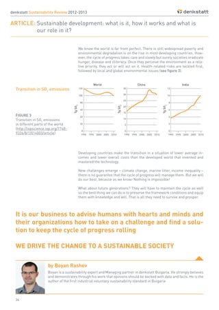 34
denkstatt Sustainability Review 2012-2013
ARTICLE: Sustainable development: what is it, how it works and what is
		 our role in it?
FIGURE 3
Transition in SO2
emissions
in different parts of the world
(http://iopscience.iop.org/1748-
9326/8/1/014003/article)
Developing countries make the transition in a situation of lower average in-
comes and lower overall costs than the developed world that invented and
mastered the technology.
New challenges emerge – climate change, marine litter, income inequality –
there is no guarantee that the cycle of progress will manage them. But we will
do our best, because as we know: Nothing is impossible!
What about future generations? They will have to maintain the cycle as well
so the best thing we can do is to preserve the framework conditions and equip
them with knowledge and will. That is all they need to survive and prosper.
It is our business to advise humans with hearts and minds and
their organizations how to take on a challenge and find a solu-
tion to keep the cycle of progress rolling
WE DRIVE THE CHANGE TO A SUSTAINABLE SOCIETY
by Boyan Rashev
Boyan is a sustainability expert and Managing partner in denkstatt Bulgaria. He strongly believes
and demonstrates through his work that opinions should be backed with data and facts. He is the
author of the first industrial voluntary sustainability standard in Bulgaria
We know the world is far from perfect. There is still widespread poverty and
environmental degradation is on the rise in most developing countries. How-
ever, the cycle of progress takes care and slowly but surely societies eradicate
hunger, disease and illiteracy. Once they perceive the environment as a rela-
tive priority, they act or will act on it. Health-related risks are tackled first,
followed by local and global environmental issues (see figure 3).
Transition in SO2
emissions
 