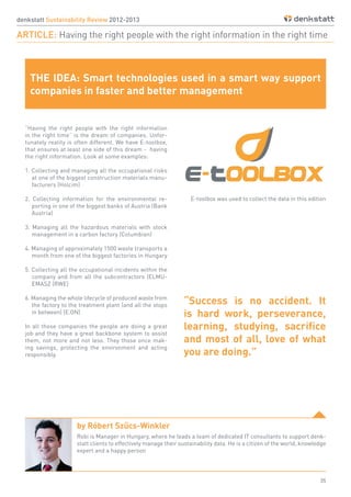 35
denkstatt Sustainability Review 2012-2013
ARTICLE: Having the right people with the right information in the right time
“Having the right people with the right information
in the right time” is the dream of companies. Unfor-
tunately reality is often different. We have E-toolbox,
that ensures at least one side of this dream - having
the right information. Look at some examples:
1. Collecting and managing all the occupational risks
at one of the biggest construction materials manu-
facturers (Holcim)
2. Collecting information for the environmental re-
porting in one of the biggest banks of Austria (Bank
Austria)
3. Managing all the hazardous materials with stock
management in a carbon factory (Columbian)
4. Managing of approximately 1500 waste transports a
month from one of the biggest factories in Hungary
5. Collecting all the occupational incidents within the
company and from all the subcontractors (ELMU-
EMASZ (RWE)
6. Managing the whole lifecycle of produced waste from
the factory to the treatment plant (and all the stops
in between) (E.ON)
In all those companies the people are doing a great
job and they have a great backbone system to assist
them, not more and not less. They those once mak-
ing savings, protecting the environment and acting
responsibly.
E-toolbox was used to collect the data in this edition
THE IDEA: Smart technologies used in a smart way support
companies in faster and better management
by Róbert Szűcs-Winkler
Robi is Manager in Hungary, where he leads a team of dedicated IT consultants to support denk-
statt clients to effectively manage their sustainability data. He is a citizen of the world, knowledge
expert and a happy person
“Success is no accident. It
is hard work, perseverance,
learning, studying, sacrifice
and most of all, love of what
you are doing.”
 