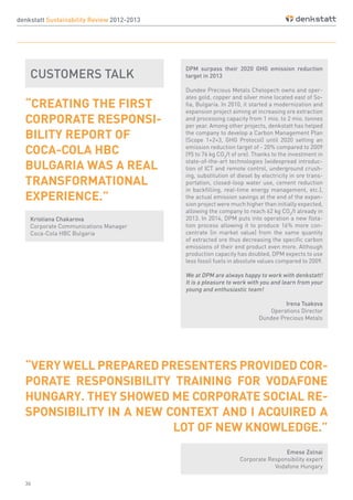 36
denkstatt Sustainability Review 2012-2013
DPM surpass their 2020 GHG emission reduction
target in 2013
Dundee Precious Metals Chelopech owns and oper-
ates gold, copper and silver mine located east of So-
fia, Bulgaria. In 2010, it started a modernization and
expansion project aiming at increasing ore extraction
and processing capacity from 1 mio. to 2 mio. tonnes
per year. Among other projects, denkstatt has helped
the company to develop a Carbon Management Plan
(Scope 1+2+3, GHG Protocol) until 2020 setting an
emission reduction target of - 20% compared to 2009
(95 to 76 kg CO2
/t of ore). Thanks to the investment in
state-of-the-art technologies (widespread introduc-
tion of ICT and remote control, underground crush-
ing, substitution of diesel by electricity in ore trans-
portation, closed-loop water use, cement reduction
in backfilling, real-time energy management, etc.),
the actual emission savings at the end of the expan-
sion project were much higher than initially expected,
allowing the company to reach 62 kg CO2
/t already in
2013. In 2014, DPM puts into operation a new flota-
tion process allowing it to produce 16% more con-
centrate (in market value) from the same quantity
of extracted ore thus decreasing the specific carbon
emissions of their end product even more. Although
production capacity has doubled, DPM expects to use
less fossil fuels in absolute values compared to 2009.
We at DPM are always happy to work with denkstatt!
It is a pleasure to work with you and learn from your
young and enthusiastic team!
Irena Tsakova
Operations Director
Dundee Precious Metals
CUSTOMERS TALK
Kristiana Chakarova
Corporate Communications Manager
Coca-Cola HBC Bulgaria
Emese Zolnai
Corporate Responsibility expert
Vodafone Hungary
“CREATING THE FIRST
CORPORATE RESPONSI-
BILITY REPORT OF
COCA-COLA HBC
BULGARIA WAS A REAL
TRANSFORMATIONAL
EXPERIENCE.”
“VERY WELL PREPARED PRESENTERS PROVIDED COR-
PORATE RESPONSIBILITY TRAINING FOR VODAFONE
HUNGARY. THEY SHOWED ME CORPORATE SOCIAL RE-
SPONSIBILITY IN A NEW CONTEXT AND I ACQUIRED A
LOT OF NEW KNOWLEDGE.”
 