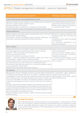 40
by Gabriela Fistis
Gabi is Managing Director in Romania and likes to work with people, to understand them, to help
them. She is an engineer, ambitious and target oriented professional, who is devoted to constant
learning. Sustainable development expert, with experience in climate strategy & energy effi-
ciency, evironmental assesments, one of the best experts in health & safety, environmental and
legal compliance audits
denkstatt Sustainability Review 2012-2013
ARTICLE: People management in denkstatt – source of inspiration
denkstatt achievements in people management Challenges in people management
Level of trust and open communication between levels
denkstatt managers put lot of efforts to be reachable, open, transparent
about the company progress with their teams
Strategy meetings in all countries
All people participate in performance management (except Spain)
Internal newsletter and internal Knowledge management system in place
The balance between friendly atmos-
phere and reaching efficiency at work
People need to improve their abilities
to co-work through IT system
People development
Many consultants went under training, inspired by the concept “The role of
the Consultant” by David Maister
Community of practice; Knowledge sharing sessions; Workshops; and
many other training and development activities were done
We did not develop managerial and
leadership skills with the speed we
wanted to
Competence levels need to be aligned
in all countries
No structured development pro-
gramme for all levels
Work conditions
Flexible working time is encouraged – people have a home office or take
some days away from the working environment to spur creativity
In Austria – 59% of the people are working part time
All are on permanent contracts
All get the same benefit, according to the level
Austria – a specially employed cook prepares healthy food 3 times per
week. Bulgaria – support for home duties is provided
All legal requirements for paying securities are respected in all countries
No cases of proven burn-outs or any other occupational diseases
The practices described above add up to the preventive approach when
concerning peoples’ overall health
denkstatt has no grievances about labour practices
Stress at work, as workloads are dif-
ficult to be predicted
Some of our team members experi-
ence from time to time a back-pain,
headache and eyestrain
2 accidents (injured ankles) at the
work, 1 in 2012 and 1 in 2013, both of
them in Austria
Fair payment
We pay fairly to all of our employees in all of our countries. We are reluctant
to satisfy with just average salaries for our people – denkstatt insists on
„living wages” for lower income groups (cleaning, trainees). On average the
ratio of standard entry level wage compared to local minimum wage is up
to 4 times in the different countries. For example consultants at entry level
in Romania and Hungary are hired at minimum 2 times the local minimum
salary
Fair gap of about 2 times between managers and consultants on group level
No discrimination based on gender, ethnic background, sex preferences, etc.
– people are valued according to the results and commitment demonstrated
Bonuses are linked to financial success of the company. Benefits are the
same for all people in the respective country
Change in the bonus system in Austria – 100% of the bonus has been shifted
to the fixed salary
No documented salary guidelines,
salaries are set case by case
Synchronization of the bonus system
within denkstatt group
 