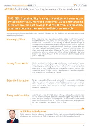41
THE IDEA: Sustainability is a way of development seen as un-
evitable and vital by many top executives. CEOs and Managing
Directors like the cost savings that result from sustainability
programs because they are immediately measurable
denkstatt Sustainability Review 2012-2013
ARTICLE: Sustainability and Fun: transformation of the corporate world
However, there are bottom line benefits that are more subtle but not less profound. For denkstatt those aspects
are especially important:
In the meantime, many journals promote the idea of “work-life imbalance”.
In addition to that, consultancy is a very challenging job. However, we still
believe that a life-balance in our society is feasible. People struggle to
achieve that balance between working long hours to accomplish important
work and having enough time and energy for life outside of work. We stress
this topic especially because by having a rewarding, meaningful job, very
often hard work is perceived differently. The topics denkstatt employees
are covering within its projects are in line with our employee`s personal
believes and values. Thus, we do not see it as work, but more as a central
part of their lives.
Having fun at work isn’t always appropriate, and it certainly doesn’t appeal
to everyone’s work style. But the opportunity to forge real relationships at
work can be truly meaningful, and make employees genuinely look forward
to the start of every workday. We are happy to say that also our managers
are equally willing to share this fun - which gives us a wonderful opportu-
nity to capture this non-financial reward.
We are convinced that humor and personality in our projects and thus our
client service interactions are crucial. Not because humor can be one of
the most effective ways to diffuse awkward or problematic situations. It is
more about that we believe it is one of our most outstanding values within
the entire organization.
At denkstatt we are striving to create a funny, exciting, dynamic workplace
where collaboration and teamwork are encouraged. We provide recrea-
tional areas for employees to decompress. Creativity and intuition are key
to our successful operation. In a stimulating environment, employees en-
joy their time at work and we also excel at work.
Meaningful Work
Having Fun at Work
Enjoy the Interaction
Funny and Creativity
by Willibald Kaltenbrunner
Willi is Managing Director in Austria, Romania and Serbia. He is sustainability advisor who works
with passion and devotion, one of the driving engines of the denkstatt group development
 