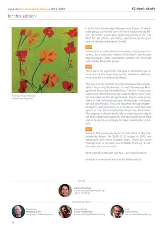50
It is the first Knowledge Management Report of denk-
statt group, combined with the third Sustainability Re-
port. It covers a two-year reporting period of 2012 to
2013 for all offices, excluding operations of the joint
venture denkstatt&enertec GmbH.
Information is collected via interviews, online question-
naires, data collection sheets, E-toolbox®
, workshops
and dialogues. Data calculation follows the methods
selected by denkstatt group.
There were no significant changes in denkstatt opera-
tions during the reporting period. denkstatt will con-
tinue to report on biannually basis.
The process for content selection followed G4 Sustain-
ability Reporting Guidelines, as well Knowledge Man-
agement Associates GmbH advice. The list of important
topics was identified with key stakeholders, both inter-
nal and external for all operations. Topics were prior-
itized in the following groups: Knowledge, Influence,
Service and People. They are reported through materi-
al aspects and indicators ‘in accordance’ with the Core
option of the G4 Sustainability Reporting Guidelines.
This approach allows denkstatt to understand in-depth
the truly important topics for the stated period of time
and to respond accordingly to main stakeholder inter-
ests.
Some of the previously reported indicators in the Sus-
tainability Report for 2010-2011, issued in 2012, are
exchanged with more suitable ones. There are some
changes also in the data, due to better tracking. Exter-
nal assurance is not used.
denkstatt best advisors are You - our stakeholders.
Feedback is welcome and can be addressed to:
Zlatina Mihaylova
zlatina.mihaylova@denkstatt.bg
+359 2 470 75 08
Knowledge
Wolfgang Sulm
wolfgang.sulm@denkstatt.at
Sustainability
Dariya Hadzhiyska
dariya.hadzhiyska@denkstatt.bg
Data
Martin Ivanov
martin.ivanov@denkstatt.bg
denkstatt Sustainability Review 2012-2013
for this edition
EDITOR
EDITORS BY TOPIC
Painting: Flower Meadow
by Henriette Gupfinger
G4-17
G4-18
G4-23
G4-22
 
