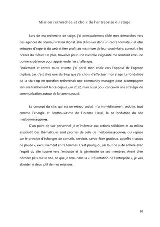 II.    Mon projet professionnel


              Mes savoir-faire et mon Savoir Être en lien avec ce projet


       Ma motivation première est de pouvoir utiliser l’expérience professionnelle déjà

acquise comme un moteur de changement et d’évolution. Après 5 ans en tant
qu'Assistante de Galerie, je dispose maintenant de différents savoir-faire :


- Organiser des expositions, des événements de A à Z

- Promouvoir des artistes, un lieu d’art
- Communiquer à travers un mailing clientèle, le site institutionnel, la page Facebook

- Prospecter et recruter des artistes, des clients


Mais aussi grâce à mes intérêts personnels :
- Ecrire des articles, des communiqués de presse

- Connaissance et gestion des réseaux sociaux
- Notions de Photoshop : retouches de photos


       Ma capacité d'adaptation, mon sens de la communication et un goût du contact
humain me permettront de me réaliser pleinement dans cette activité de Community

Manager, qui est un métier de relation-clients, de promotion, d'interaction, de
rédaction et qui correspond tout à fait à ce à quoi j'aspire.


       De plus, passionnée par le blogging*, je me suis lancée dans l'écriture web en

créant mon blog il y a deux ans. C'est donc un univers que je connais bien, notamment

les blogueurs influents dans différentes thématiques, mais aussi les méthodes pour
bien bloguer, les outils pour faire sa promotion...




                                                                                         10
 