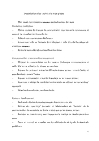 Mission recherchée et choix de l'entreprise du stage


       Lors de ma recherche de stage, j'ai principalement ciblé mes démarches vers

des agences de communication digital, afin d'évoluer dans un cadre formateur et être
entourée d'experts du web et tirer profit au maximum de leur savoir-faire, connaître les

ficelles du métier. De plus, travailler pour une clientèle exigeante me semblait être une
bonne expérience pour appréhender les challenges.

Finalement et contre toute attente, j'ai porté mon choix vers l'opposé de l'agence
digitale, car, c'est chez une start-up que j'ai choisi d'effectuer mon stage. La fondatrice

de la start-up en question recherchait une community manager pour accompagner
son site fraîchement lancé depuis juin 2012, mais aussi pour concevoir une stratégie de

communication autour de la communauté.


       Le concept du site, qui est un réseau social, m'a immédiatement séduite, tout
comme l'énergie et l'enthousiasme de Florence Haxel, la co-fondatrice du site

mesbonnescopines.
       D'un point de vue personnel, je m'intéresse aux actions solidaires et au milieu

associatif. Ces thématiques sont proches de celle de mesbonnescopines, qui repose
sur le principe d'échanges de conseils, services, savoir-faire gracieux, appelés « coups

de pouce », exclusivement entre femmes. C'est pourquoi, j'ai tout de suite adhéré avec
l'esprit du site tourné vers l'entraide et la générosité de ses membres. Avant d'en
dévoiler plus sur le site, ce que je ferai dans la « Présentation de l’entreprise », je vais
aborder le descriptif de mes missions.




                                                                                         11
 