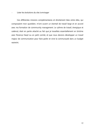 Description des tâches de mon poste


        Mon travail chez mesbonnescopines s'articule autour de 3 axes.

Marketing stratégique
–       Mettre en place de stratégie de communication pour fédérer la communauté et

acquérir de nouvelles inscrites sur le site
–       Créer de nouveaux espaces d'échanges

–       Assurer une veille sur l'actualité technologique et celle liée à la thématique de
mesbonnescopines

–       Définir la ligne éditoriale sur les différents médias


Communication et community management
–       Modérer les commentaires sur les espaces d'échanges communautaires et

veiller à la bonne utilisation du site par les membres.
–       Intégrer du contenu et animer les différents réseaux sociaux : compte Twitter et

page Facebook, groupe Viadeo
–       Engager la conversation et susciter le partage sur les réseaux sociaux

–       Concevoir et rédiger la newsletter hebdomadaire en utilisant sur un wording*
approprié

–       Gérer les demandes des membres du site


Business developement
–       Réaliser des études de sondages auprès des membres du site

–       Délivrer des reportings* journalier et hebdomadaire de l'évolution de la
communauté et de son activité sur le site et ainsi que sur les réseaux sociaux.

–       Participer au brainstorming avec l'équipe sur la stratégie de développement en
cours

–       Tester en preprod les nouvelles fonctionnalités du site et signaler les éventuels
problèmes

                                                                                      12
 