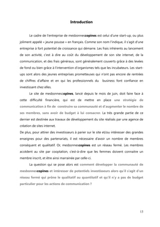 –      Lister les évolutions du site à envisager


       Ces différentes missions complémentaires et étroitement liées entre elles, qui
composaient mon quotidien, m'ont ouvert un éventail de travail large et en accord

avec ma formation de commnunity management. Le rythme de travail, énergique et
cadencé, était en partie attaché au fait que je travaillais essentiellement en binôme

avec Florence Haxel ou en petit comité, et que nous devions développer un travail
majeur de communication pour faire parler et vivre la communauté dans un budget

restreint.




                                                                                  13
 