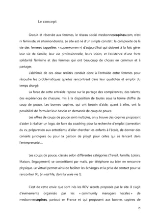 I.        Présentation de l'entreprise


               La création du site et ses co-fondateurs


        Le concept du site a été pensé par Florence Haxel, directrice de l’agence
évènementielle artistique La Tribu des Créateurs, et c’est avec l’aide de Thierry

Rousseau, consultant en webmarketing, que mesbonnescopines.com est lancé le 15
juin 2012.

        Entrepreneure dans l’âme et mère de deux enfants en bas âge, Florence Haxel a
concrétisé avec mesbonnescopines, son besoin et celui des femmes de s’entraider, le
réseau social étant le meilleur moyen pour faciliter les connexions.



               Organigramme de l'entreprise




                                                                                  15
 