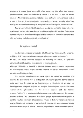 Le concept


       Gratuit et réservée aux femmes, le réseau social mesbonnescopines.com, n’est

ni féministe, ni altermondialiste. Le site est né d’un simple constat : la complexité de la
vie des femmes (appelées « superwomen ») d’aujourd’hui qui doivent à la fois gérer

leur vie de famille, leur vie professionnelle, leurs loisirs, et l’existence d’une forte
solidarité féminine et des femmes qui ont beaucoup de choses en commun et à

partager.
       L’alchimie de ces deux réalités conduit donc à l’entraide entre femmes pour

résoudre les problématiques qu’elles rencontrent dans leur quotidien et emploi du
temps chargé.

       La force de cette entraide repose sur le partage des compétences, des talents,
des expériences de chacune, mis à la disposition de toutes sous la forme d’offre de

coup de pouce. Les bonnes copines, qui ont besoin d’aide, quant à elles, ont la
possibilité de formuler leur besoin en demande de coup de pouce.

       Les offres de coups de pouce sont multiples, on y trouve des copines proposant
d’aider à réaliser un logo, de faire du coaching pour la recherche d’emploi (correction

du cv, préparation aux entretiens), d’aller chercher les enfants à l’école, de donner des
conseils juridiques ou pour la gestion de projet pour celles qui se lancent dans

l’entreprenariat…


       Les coups de pouce, classés selon différentes catégories (Travail, Famille, Loisirs,
Maison, Engagement) se concrétisent par mails, par téléphone ou bien en rencontre

physique. Le virtuel permet ainsi de faciliter les échanges et la prise de contact pour se
rencontrer IRL (in real life, dans la vraie vie !).


       C’est de cette envie que sont nés les RDV secrets proposés par le site. Il s’agit

d’évènements        organisés     par     les   « community   managers     locales »    de
mesbonnescopines, partout en France et qui proposent aux bonnes copines de

                                                                                        16
 