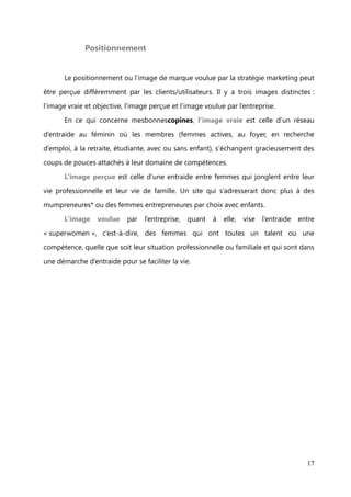 rencontrer le temps d’une après-midi, d’un brunch ou d’un dîner, des expertes
(professionnelles) dans une thématique choisie. « Je dis ouiii ! » pour les futures

mariées, « Même pas peur je monte ma boîte » pour les futures entrepreneures, ou bien
« 1000 et 1 façons de me chouchouter » pour celles qui veulent prendre soin d’elles,

sont quelques-unes des thématiques auxquelles les bonnes copines peuvent assister.
      Pour préserver l’intimité et la confiance qui règnent sur le site, l’accès est ouvert

aux femmes qui ont été marrainées par une bonne copine déjà membre. Celles qui ne
connaissent pas de membres ont la possibilité d’écrire, via le formulaire de contact du

site, un message motivé pour se voir ouvrir la porte !



             Le business model


      mesbonnescopines est une société à but lucratif qui s’appuie sur les tendances
solidaires : RSE*, consommation et communication responsable, co-création*…

En cela, son model business s’oppose au marketing de masse, à l’agressivité
commerciale et à la publicité impersonnelle et trop marchande.

Alors que l’affiliation*, la publicité, la vente de données, les abonnements payants sont
les principales sources de revenus des sites internet, rien de cela ne rentre en compte

dans son modèle économique.
      Son business model repose sur deux aspects. Le premier est celui des RDV

secrets, des événements dont la participation est payante pour les bonnes copines,
mais aussi pour les expertes qui interviennent. Le deuxième est en cours de

développement. Il s’agit de proposer aux marques un sondage en ligne et une action
événementielle     plébiscitée    par   les   bonnes     copines     soit   des   femmes

« consom’actrices* » et soucieuses de la transparence et de l’engagement des marques
qu’elles achètent. Cela s’apparente à un focus groupe à grande échelle et publique,

dont les résultats serviraient à la gestion de l’image et de la réputation des marques,
aux améliorations à envisager et aux actions à entreprendre pour apporter plus de
crédibilité à leur slogan et valeurs. Ce service proposé serait bien évidemment payant.

                                                                                        17
 