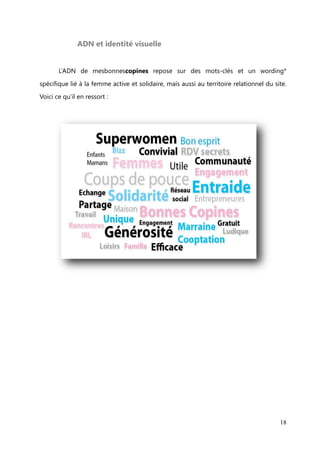 Positionnement


       Le positionnement ou l’image de marque voulue par la stratégie marketing peut

être perçue différemment par les clients/utilisateurs. Il y a trois images distinctes :
l’image vraie et objective, l’image perçue et l’image voulue par l’entreprise.

       En ce qui concerne mesbonnescopines, l’image vraie est celle d’un réseau
d’entraide au féminin où les membres (femmes actives, au foyer, en recherche

d’emploi, à la retraite, étudiante, avec ou sans enfant), s’échangent gracieusement des
coups de pouces attachés à leur domaine de compétences.

       L’image perçue est celle d’une entraide entre femmes qui jonglent entre leur
vie professionnelle et leur vie de famille. Un site qui s’adresserait donc plus à des

mumpreneures* ou des femmes entrepreneures par choix avec enfants.
       L’image    voulue    par   l’entreprise,   quant   à   elle,   vise   l’entraide   entre

« superwomen », c’est-à-dire, des femmes qui ont toutes un talent ou une
compétence, quelle que soit leur situation professionnelle ou familiale et qui sont dans

une démarche d’entraide pour se faciliter la vie.




                                                                                            18
 