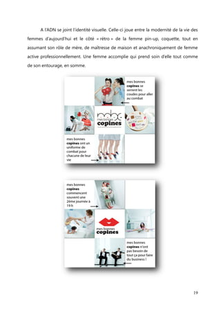 ADN et identité visuelle


       L’ADN de mesbonnescopines repose sur des mots-clés et un wording*

spécifique lié à la femme active et solidaire, mais aussi au territoire relationnel du site.
Voici ce qu’il en ressort :




                                                                                         19
 