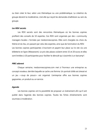 Les fonctionnalités ou la vie du site


Les coups de pouce

       Le site permet de proposer une offre de coup de pouce ou bien une demande
dans 5 catégories différentes : Travail, Famille, Loisirs, Maison, Engagement. Chaque

coup de pouce (offre) est une aide avec aucune contrepartie financière et les
conditions et les règles de son déroulé doivent être explicitées dans la description.

       Les coups de pouces sont associés aux profils des membres et c’est par la fiche
descriptive de ces derniers ou bien directement par le profil du membre que les

utilisatrices rentrent en contact, via une messagerie.
Chaque copine qui profite d’un coup de pouce doit remercier la copine qui l’a aidée en

lui envoyant une bizz.


Le système de bizz
       Le système de bizz permet de gérer l’équilibre car pour recevoir, il faut donner !

Si l’on veut profiter d’un coup de pouce, il est moralement nécessaire d’avoir des bizz
sur son compte afin de remercier les copines bienfaitrices. Pour récupérer des bizz, il y

a 3 solutions :
   -   marrainer des copines (1 bonne copine inscrite = 1 bizz)

   -   mettre un coup de pouce offre en ligne (1 coup de pouce posté = 1 bizz)
   -   réaliser un coup de pouce (1 coup de pouce réalisé = 1 bizz reçue de la part

       d’une copine)


Les groupes
       Les groupes sont des espaces de discussions ou forum privé où l’on peut poster

des sujets de conversations et des commentaires. Il est également possible de
proposer des coups de pouce qui seront exclusivement visibles par les membres du

groupe.
       Les bonnes copines peuvent adhérer à un groupe en demandant à le rejoindre

                                                                                        23
 