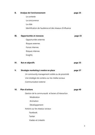 Table des matières


Remerciements                                                                page 1



Mon CV                                                                       page 2



Préambule
I.         Mon identité professionnelle                                      page 6

                Le métier de galeriste et mon travail à la Galerie Vendôme
                Vers une reconversion professionnelle


II.        Mon projet                                                        page 9

                Mes savoir-faire et mon Savoir Être en lien avec ce projet
                Mission recherchée et choix de l'entreprise du stage

                Description des tâches de mon poste


Introduction                                                                 page 11


      I.     Présentation de l'entreprise                                    page 14
                La création du site et ses co-fondateurs

                Organigramme
                Le concept du site

                Le business model
                Positionnement

                ADN et identité visuelle

                Ecosystème digital
                En chiffre

                Les fonctionnalités ou la vie du site



                                                                                       4
 