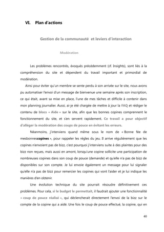 Communication interne et externe


    La communication interne de l’entreprise s’effectue par des différents biais :

-   Le travail des community managers locales qui « réseautent » et communiquent
    sur les RDV secrets, notamment via les pages Facebook régionales.

-   Le travail de community management sur les réseaux sociaux
-   Le bouche à oreille des bonnes copines avec le marrainage de nouveaux

    membres.
La communication externe quant à elle, s’effectue par :

-   L’envoi d’un emailling hebdomadaire
-   La publicité faite par les partenariats hebdomadaires (bannière publicitaire sur

    leur site ou newsletter)
-   Les relations Presse




                                                                                       40
 