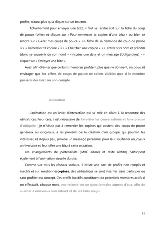 VI.    Plan d’actions


              Gestion de la communauté et leviers d’interaction


                           Modération


      Les problèmes rencontrés, évoqués précédemment (cf. Insights), sont liés à la
compréhension du site et dépendent du travail important et primordial de

modération.
   Ainsi pour éviter qu’un membre se sente perdu à son arrivée sur le site, nous avons

pu automatiser l’envoi d’un message de bienvenue une semaine après son inscription,
ce qui était, avant sa mise en place, l’une de mes tâches et difficile à contenir dans

mon planning journalier. Aussi, ai-je été chargée de mettre à jour la FAQ et rédiger le
contenu de blocs « Aide » sur le site, afin que les bonnes copines comprennent le

fonctionnement du site, et s’en servent rapidement. Ce travail a pour objectif

d’alléger la modération des coups de pouce en évitant les erreurs.
      Néanmoins, j’interviens quand même sous le nom de « Bonne fée de

mesbonnescopines », pour rappeler les règles du jeu. Il arrive régulièrement que les
copines n’envoient pas de bizz, c’est pourquoi j’interviens suite à des plaintes pour des

bizz non reçues, mais aussi en amont, lorsqu’une copine sollicite une participation de
nombreuses copines dans son coup de pouce (demande) et qu’elle n’a pas de bizz de
disponibles sur son compte. Je lui envoie également un message pour lui signaler
qu’elle n’a pas de bizz pour remercier les copines qui vont l’aider et je lui indique les

manières d’en obtenir.
      Une évolution technique du site pourrait résoudre définitivement ces

problèmes. Pour cela, si le budget le permettait, il faudrait ajouter une fonctionnalité
« coup de pouce réalisé », qui déclencherait directement l’envoi de la bizz sur le
compte de la copine qui a aidé. Une fois le coup de pouce effectué, la copine, qui en


                                                                                      41
 