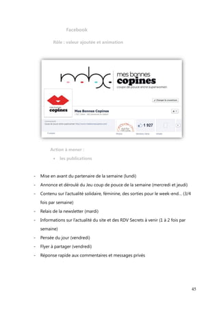 Actions sur les réseaux sociaux


        L’objectif des actions sur les réseaux sociaux consiste à faire converger

des fans ou des suiveurs vers le site, mais aussi de fédérer et fidéliser la
communauté existante. Grâce à des fans ambassadeurs, qui adhèrent à l’esprit

du site, le site va pouvoir gagner en visibilité et en notoriété. Ces personnes
sont précieuses et il faut les identifier pour les mettre en avant ou obtenir leurs

avis.
        Chaque réseau social a son mode de fonctionnement, ses avantages, ses

inconvénients, ses propres cibles et il convient d’établir une stratégie de
contenu éditorial planifiée, sans compter qu’il existe des connexions entre les

différents réseaux. Cela va sans dire qu’il est nécessaire d’effectuer un travail de
veille afin d’ « alimenter » ces espaces.



   Inspiré par la checklist des médias sociaux de l’agence The Whole Brain
Group (cf. Annexes), adapté au contexte, voici le rôle des réseaux sociaux et les

actions à mener :




                                                                                 45
 