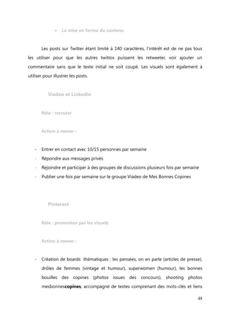 Twitter


    Rôle : veille et relais d’informations




    Action à mener :

             les publications


-   Tweeter une offre et une demande par jour
-   Partager la newsletter (mardi)

-   Partager la pensée du jour (vendredi)

-   Annoncer le jeu coup de pouce de la semaine (lundi et jeudi)
-   Annoncer les prochains RDV Secrets (1 à 2 fois par semaine)

-   Retweeter 2 tweets minimum en lien avec la thématique, humour accepté
-   #FF (vendredi)

-   Suivre 10 nouveaux comptes par semaine
-   Répondre rapidement aux commentaires et messages privés
-   Veille sectorielle et des tendances


                                                                            48
 