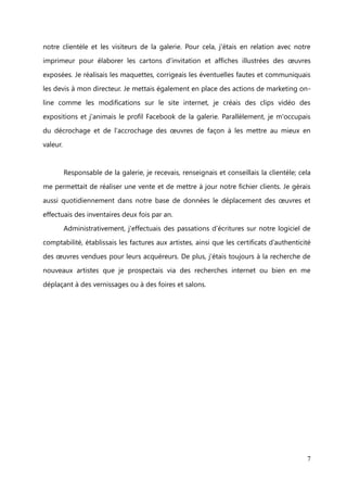 Préambule


I.     Mon identité professionnelle

       Passionnée par la création, les œuvres d'art et la promotion artistique, je me

suis dirigée vers le métier de galeriste en intégrant l'ICART (Institut des Carrières
Artistiques) en 2003.


       Après avoir obtenu mon diplôme de Négociant d'Art en 2006 et quelques mois

passés en Angleterre afin de perfectionner mon anglais, j'ai quitté ma région pour
travailler en tant qu'assistante de galerie à la Galerie d'art contemporain Marie Ricco, à

St Rémy de Provence. Il s'agissait d'un CDD, à l'issue duquel, j'ai immédiatement
retrouvé un emploi similaire à Paris, à la Galerie Vendôme où j''ai occupé un poste

d'assistante/responsable de Galerie pendant 4 ans et demi.


              Le métier de galeriste et mon travail à la Galerie Vendôme

       Le métier de galeriste consiste à mettre en place des expositions permanentes
ou temporaires d’œuvres d'art durant lesquelles elles seront mises en vente, au sein

même de la galerie ou bien à l’extérieur, lorsque la galerie participe à des salons.
Ses principales qualités sont commerciales, artistiques et relationnelles pour tout

mettre en œuvre.


       Le poste d'assistante de galerie, que j'occupais au sein de la Galerie Vendôme
depuis 2007, consistait à suppléer le directeur dans la sélection des artistes et de leurs

œuvres pour installer une exposition. Je participais aussi à l’élaboration des cartons et
catalogues d'exposition tout en étant responsable de la communication et des ventes.


       Mes activités s'articulaient autour de la communication et de la vente. En effet,
l'organisation d'exposition relève de la communication pour informer tous les mois


                                                                                        7
 