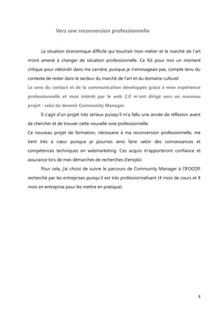 notre clientèle et les visiteurs de la galerie. Pour cela, j'étais en relation avec notre
imprimeur pour élaborer les cartons d'invitation et affiches illustrées des œuvres

exposées. Je réalisais les maquettes, corrigeais les éventuelles fautes et communiquais
les devis à mon directeur. Je mettais également en place des actions de marketing on-

line comme les modifications sur le site internet, je créais des clips vidéo des
expositions et j'animais le profil Facebook de la galerie. Parallèlement, je m'occupais

du décrochage et de l'accrochage des œuvres de façon à les mettre au mieux en
valeur.


          Responsable de la galerie, je recevais, renseignais et conseillais la clientèle; cela

me permettait de réaliser une vente et de mettre à jour notre fichier clients. Je gérais
aussi quotidiennement dans notre base de données le déplacement des œuvres et

effectuais des inventaires deux fois par an.
          Administrativement, j'effectuais des passations d’écritures sur notre logiciel de

comptabilité, établissais les factures aux artistes, ainsi que les certificats d’authenticité

des œuvres vendues pour leurs acquéreurs. De plus, j'étais toujours à la recherche de
nouveaux artistes que je prospectais via des recherches internet ou bien en me

déplaçant à des vernissages ou à des foires et salons.




                                                                                             8
 