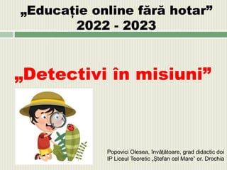 „Educație online fără hotar”
2022 - 2023
„Detectivi în misiuni”
Popovici Olesea, învățătoare, grad didactic doi
IP Liceul Teoretic „Ștefan cel Mare” or. Drochia
 