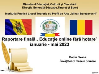 Ministerul Educației, Culturii și Cercetării
Direcția Generală Educație,Tineret și Sport
Instituția Publică Liceul Teoretic cu Profil de Arte „Mihail Berezovschi”
Raportare finală „ Educație online fără hotare”
ianuarie - mai 2023
Dociu Oxana
Învățătoare clasele primare
 