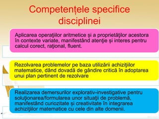 Competențele specifice
disciplinei
Aplicarea operaţiilor aritmetice și a proprietăţilor acestora
în contexte variate, manifestând atenţie și interes pentru
calcul corect, raţional, fluent.
Rezolvarea problemelor pe baza utilizării achiziţiilor
matematice, dând dovadă de gândire critică în adoptarea
unui plan pertinent de rezolvare.
Realizarea demersurilor explorativ-investigative pentru
soluţionarea/formularea unor situaţii de problemă,
manifestând curiozitate și creativitate în integrarea
achiziţiilor matematice cu cele din alte domenii.
 