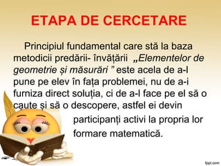 ETAPA DE CERCETARE
Principiul fundamental care stă la baza
metodicii predării- învățării „Elementelor de
geometrie și măsurări ” este acela de a-l
pune pe elev în fața problemei, nu de a-i
furniza direct soluția, ci de a-l face pe el să o
caute și să o descopere, astfel ei devin
participanți activi la propria lor
formare matematică.
 
