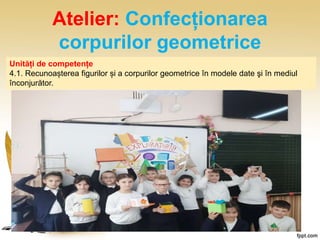 Atelier: Confecționarea
corpurilor geometrice
Unități de competențe
4.1. Recunoașterea figurilor și a corpurilor geometrice în modele date şi în mediul
înconjurător.
 