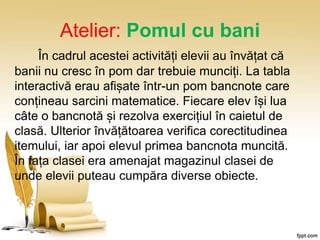 Atelier: Pomul cu bani
În cadrul acestei activități elevii au învățat că
banii nu cresc în pom dar trebuie munciți. La tabla
interactivă erau afișate într-un pom bancnote care
conțineau sarcini matematice. Fiecare elev își lua
câte o bancnotă și rezolva exercițiul în caietul de
clasă. Ulterior învățătoarea verifica corectitudinea
itemului, iar apoi elevul primea bancnota muncită.
În fața clasei era amenajat magazinul clasei de
unde elevii puteau cumpăra diverse obiecte.
 
