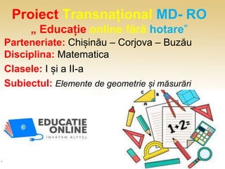 Proiect Transnațional MD- RO
„ Educație online fără hotare”
Parteneriate: Chișinău – Corjova – Buzău
Disciplina: Matematica
Clasele: I și a II-a
Subiectul: Elemente de geometrie și măsurări
 