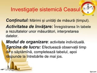 Investigație sistemică Ceasul
Conținutul: Mărimi și unități de măsură (timpul).
Activitatea de învățare: Înregistrarea în tabele
a rezultatelor unor măsurători, interpretarea
datelor.
Modul de organizare: activitate individuală.
Sarcina de lucru: Efectuează observații timp
de o săptămînă, completează tabelul, apoi
răspunde la întrebările de mai jos.
 