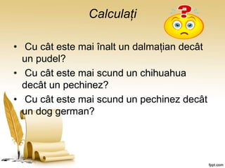 Calculați
• Cu cât este mai înalt un dalmațian decât
un pudel?
• Cu cât este mai scund un chihuahua
decât un pechinez?
• Cu cât este mai scund un pechinez decât
un dog german?
 