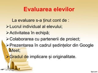 Evaluarea elevilor
La evaluare s-a ținut cont de :
Lucrul individual al elevului;
Activitatea în echipă;
Colaborarea cu partenerii de proiect;
Prezentarea în cadrul ședințelor din Google
Meet;
Gradul de implicare și originalitate.
 