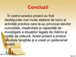 Concluzii
În cadrul acestui proiect au fost
desfășurate mai multe ateliere de lucru și
activități practice care le-au provocat elevilor
curiozitate, creativitate și capacități de
investigare a situațiilor legate de mărimi și
unități de măsură. Acest proiect a produs
rezultate tangibile și a creat un parteneriat
durabil.
 