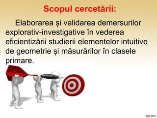 Scopul cercetării:
Elaborarea și validarea demersurilor
explorativ-investigative în vederea
eficientizării studierii elementelor intuitive
de geometrie și măsurărilor în clasele
primare.
 