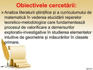 Obiectivele cercetării:
Analiza literaturii științifice și a curriculumului de
matematică în vederea elucidării reperelor
teoretico-metodologice care fundamentează
procesul de valorificare a demersurilor
explorativ-investigative în studierea elementelor
intuitive de geometrie și măsurărilor în clasele
primare.
 