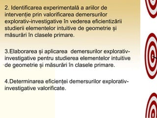 2. Identificarea experimentală a ariilor de
intervenție prin valorificarea demersurilor
explorativ-investigative în vederea eficientizării
studierii elementelor intuitive de geometrie și
măsurări în clasele primare.
3.Elaborarea și aplicarea demersurilor explorativ-
investigative pentru studierea elementelor intuitive
de geometrie și măsurări în clasele primare.
4.Determinarea eficienței demersurilor explorativ-
investigative valorificate.
 