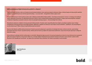 Ile korzysci moze dac sklepowi internetowemu program partnerski? 
Programy partnerskie (marketing aliacyjny) wykorzystuja model biznesowy oparty na rozliczeniu za efekt, co oznacza, ze wynagrodzenie partnera (aliant) jest 
nalezne jedynie w przypadku wygenerowania sprzedazy lub pozyskania potencjalnego klienta. Dobrze zarzadzany i optymalizowany program partnerski e-sklepu 
zwieksza sprzedaz i generuje potencjalnych klientów, a jego koszty sa scisle powiazane z uzyskiwanymi z jego tytułu przychodami, co z kolei stymuluje wzrost biznesu 
oraz zwieksza zwrot z inwestycji marketingowych i sprzedazowych. 
Wydawcy działajacy w ramach programu partnerskiego stanowia wirtualny dział sprzedazy pracujacy dla danego sklepu – nie do przecenienia jest potencjalny zespół 
kilkuset wydawców internetowych działajacych na rzecz sklepu! 
Sklepy internetowe współpracujac z sieciami aliacyjnymi moga wybrac najlepiej pasujace do ich modelu biznesowego modele płatnosci – od modeli 
efektywnosciowych (CPA, CPL, CPS) do modeli maksymalizujacych zasieg kampanii online (CPM, CPC). 
Dodatkowo nowoczesne rmy marketingu płatnosci za efekt oferuja rmom e-commerce szereg narzedzi i usług znaczaco podnoszacych sprzedaz e-sklepów 
i zwiekszajacych ich ROI. Przykładami taki rozwiazan sa: zaawansowane modele trackingu, product feed, technologie targetingu i retargetingu, reklama kontekstowa, 
mobile aliate marketing, systemy dystrybucji kodów promocyjnych, business intelligence, attribution modeling, analiza wielokanałowej sciezki zakupowej (customer 
journey), zaawansowane raportowanie czy tez techniki deduplikacji. 
Dla e-sklepów najwazniejszym wskaznikiem ich działan marketingowych i sprzedazowych jest ich twarda efektywnosc mierzona realna sprzedaza czy innymi efektami. 
Prowadzenie programu partnerskiego pozwala na pełna kontrole osiagnietego ROI. 
Łukasz Szymula 
regional director Eastern Europe, Tradedoubler.com 
Raporty interaktywnie.com - E-commerce 100 
 