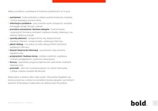 Najbardziej przyjazny sklep internetowy 
W tym mini-rankingu uwzglednilismy wszystkie poddane badaniu sklepy, 
a wiec nie tylko te, które znalazły sie w pierwszej dziesiatce w swojej kategorii 
tematycznej. Mozliwa była wiec sytuacja, w której sklep jest wysoko oceniany 
pod katem przyjaznosci, mimo iz nie załapał sie do top10 w swoim 
segmencie. Tak sie jednak nie stało, co oznacza, ze firmy dbajace o klienta 
bardzo dobrze radza sobie równiez w pozostałych kategoriach. 
Sklepy ocenialismy na podstawie pieciu grup kryteriów. Sa to kolejno: 
procedura zamawiania i dostawa zakupów, sposoby płatnosci, interakcja 
z klientem, jakosc obsługi i inne, w tym przede wszystkim opinie 
internautów na temat konkretnego sklepu. Opisy poszczególnych kategorii 
znajduja sie ponizej. Maksymalnie do zdobycia było 50 punktów. 
Z powodu trzech sklepów, które za przyjaznosc wobec klienta łacznie 
otrzymały 39,5 punktu jest to jedyna kategoria, która liczy 11 pozycji. 
Pierwsze dwa miejsca zajeły sklepy specjalistyczne, aczkolwiek najwiecej, 
bo po trzech przedstawicieli maja kategorie: wielobranzowe oraz 
kultura i rozrywka. 
Jak ocenialismy 
Warunkiem uczestnictwa w rankingu była - podobnie jak w poprzednich 
latach - popularnosc sklepu wsród internautów. Z kazdej kategorii 
monitorowanej w ramach Megapanelu, w kategorii e-commerce/sklepy 
wybralismy po 15 sklepów, które w ciagu roku poprzedzajacego badanie 
(od sierpnia 2013 roku do konca lipca 2014 roku) odwiedziła najwieksza 
liczba osób. Tam, gdzie Megapanel (standard badania polskiego internetu) 
uwzgledniał wyniki mniej niz 15 sklepów, połaczylismy kategorie. 
W rankingu prezentujemy po 10 sklepów, które podczas badania 
zyskały najwiecej punktów. 
Przyjaznosc Punkty 
1 
2 
3 
4 
5 
6 
6 
8 
9 
9 
9 
46,0 
43,0 
42,5 
42,0 
42,0 
41,0 
41,0 
40,0 
39,5 
39,5 
39,5 
Kategoria 
specjalistyczne 
specjalistyczne 
wielobranzowe 
kultura i rozrywka 
wielobranzowe 
kultura i rozrywka 
zdrowie i uroda 
moda 
wielobranzowe 
elektronika/AGD 
kultura i rozrywka 
sklep-presto.pl 
militaria.pl 
dekoria.pl 
gandalf.com.pl 
nexterio.pl 
helion.pl 
perfumeria.pl 
eobuwie.com.pl 
bdsklep.pl 
electro.pl 
matras.pl 
Raporty interaktywnie.com - E-commerce 26 
 